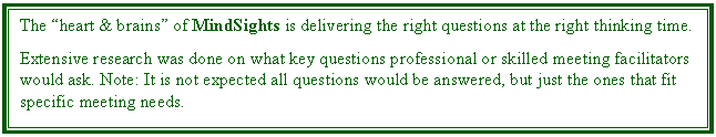 Text Box: The heart & brains of MindSights is delivering the right questions at the right thinking time. 

Extensive research was done on what key questions professional or skilled meeting facilitators would ask. Note: It is not expected all questions would be answered, but just the ones that fit specific meeting needs.
