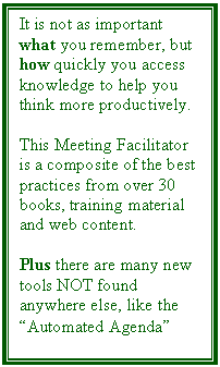 Text Box: It is not as important what you remember, but how quickly you access knowledge to help you think more productively. 

This Meeting Facilitator is a composite of the best practices from over 30 books, training material and web content. 

Plus there are many new tools NOT found anywhere else, like the Automated Agenda
