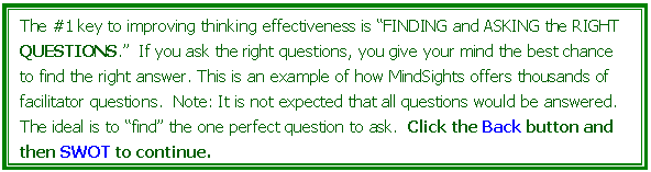 Text Box: The #1 key to improving thinking effectiveness is FINDING and ASKING the RIGHT QUESTIONS.  If you ask the right questions, you give your mind the best chance to find the right answer. This is an example of how MindSights offers thousands of facilitator questions.  Note: It is not expected that all questions would be answered. The ideal is to find the one perfect question to ask.  Click the Back button and then SWOT to continue.